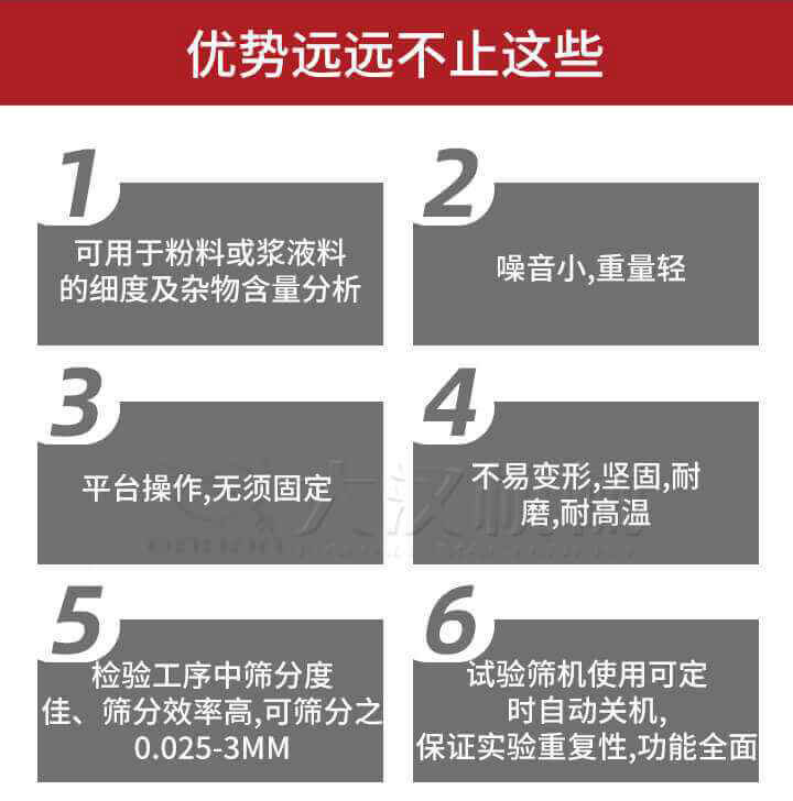 試驗篩優勢：1，可用于粉料或漿液料的細度及雜物含量分析。2，噪音小，重量輕。3，平臺操作，無須固定。4，不易變形，堅固，耐磨，耐高溫。5，檢驗工序中篩分度佳，篩分效率高，可篩分之0.025-3MM6，試驗篩機使用可定時自動關機保證實驗重復性，功能全面。